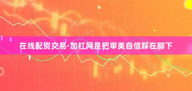 在线配资交易·加杠网是把审美自信踩在脚下