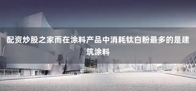 配资炒股之家而在涂料产品中消耗钛白粉最多的是建筑涂料