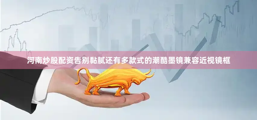河南炒股配资告别黏腻还有多款式的潮酷墨镜兼容近视镜框